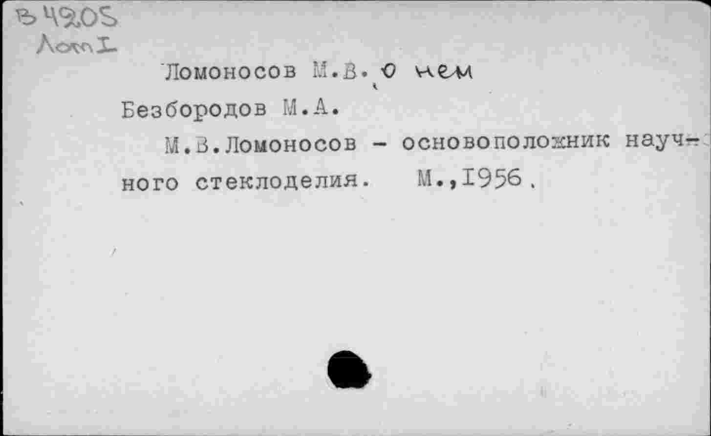 ﻿ЪЧ<йО^>
Лсл<\1-
Ломоносов М.В. € нелд Безбородов М.А.
М.З.Ломоносов - основоположник научного стеклоделия. И.,1956.